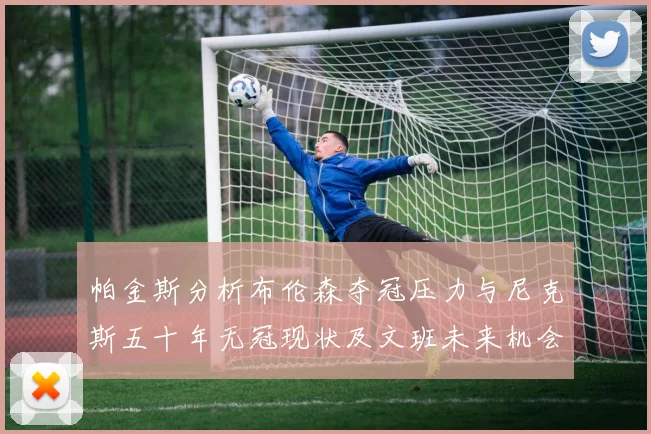 帕金斯分析布伦森夺冠压力与尼克斯五十年无冠现状及文班未来机会