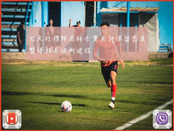 尤文对穆阿尼转会费用持保留态度暂停相关谈判进程