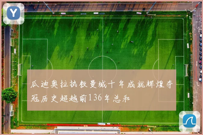 瓜迪奥拉执教曼城十年成就辉煌夺冠历史超越前136年总和