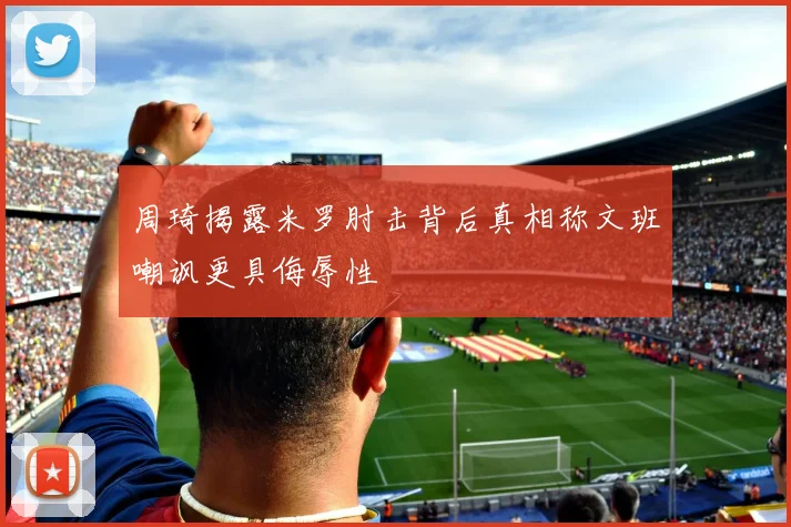 周琦揭露米罗肘击背后真相称文班嘲讽更具侮辱性