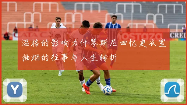 温格的影响力什琴斯尼回忆更衣室抽烟的往事与人生转折