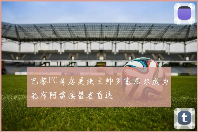 巴黎FC考虑更换主帅罗塞尼尔成为孔布阿雷接替者首选