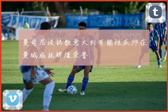 曼奇尼谈执教意大利可能性瓜帅在曼城成就辉煌荣誉