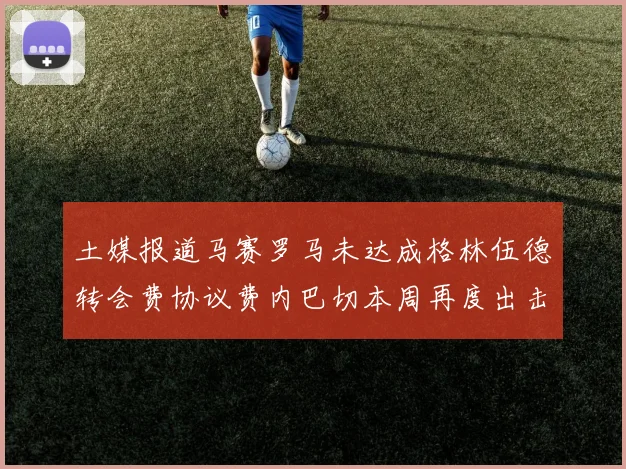土媒报道马赛罗马未达成格林伍德转会费协议费内巴切本周再度出击