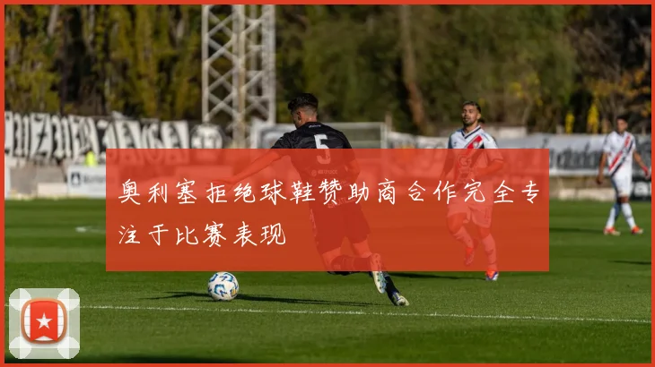 奥利塞拒绝球鞋赞助商合作完全专注于比赛表现