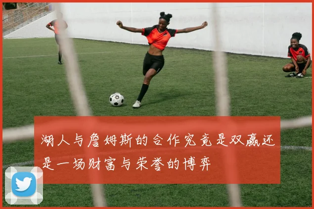 湖人与詹姆斯的合作究竟是双赢还是一场财富与荣誉的博弈