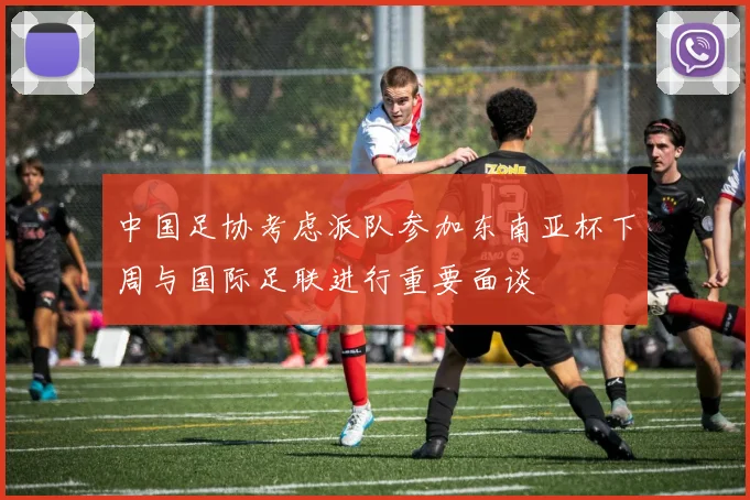 中国足协考虑派队参加东南亚杯下周与国际足联进行重要面谈