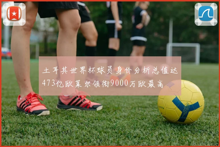 土耳其世界杯球员身价分析总值达473亿欧莱尔领衔9000万欧最高